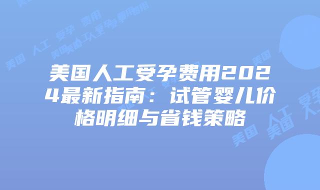 美国人工受孕费用2024最新指南：试管婴儿价格明细与省钱策略插图