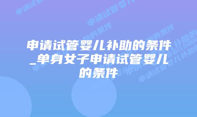 申请试管婴儿补助的条件_单身女子申请试管婴儿的条件插图