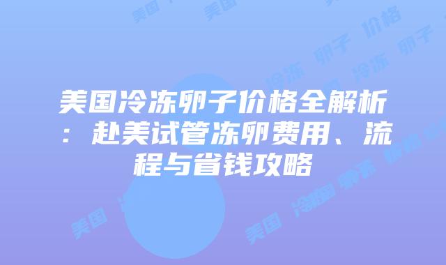 美国冷冻卵子价格全解析：赴美试管冻卵费用、流程与省钱攻略插图