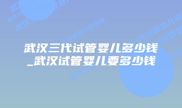 武汉三代试管婴儿多少钱_武汉试管婴儿要多少钱插图