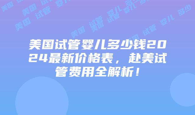 美国试管婴儿多少钱2024最新价格表,赴美试管费用全解析!插图 美国试管婴儿多少钱2024最新价格表,赴美试管费用全解析!插图