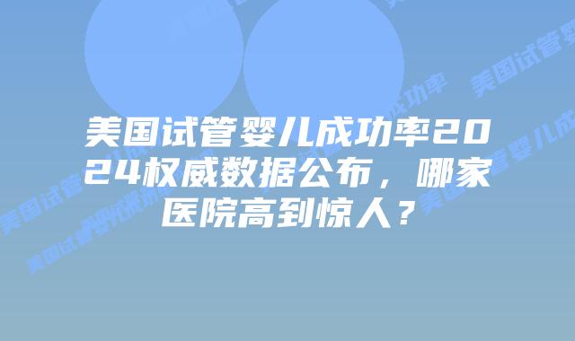 美国试管婴儿成功率2024权威数据公布,哪家医院高到惊人?插图 美国试管婴儿成功率2024权威数据公布,哪家医院高到惊人?插图
