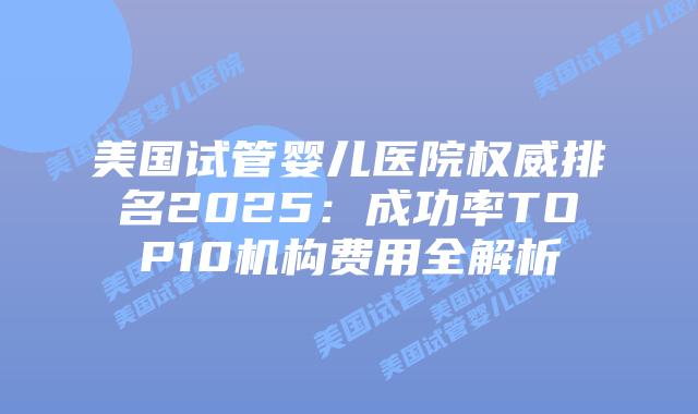 美国试管婴儿医院权威排名2025：成功率TOP10机构费用全解析插图