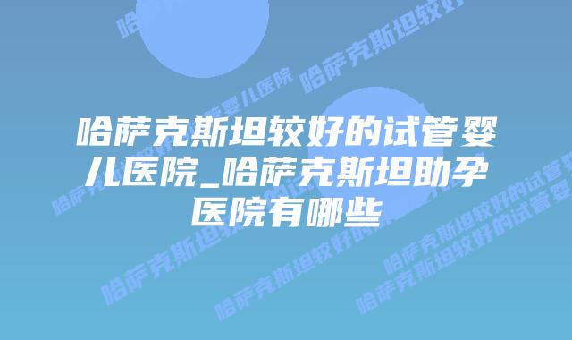哈萨克斯坦较好的试管婴儿医院_哈萨克斯坦助孕医院有哪些插图 哈萨克斯坦较好的试管婴儿医院_哈萨克斯坦助孕医院有哪些插图