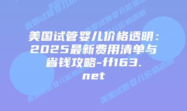 美国试管婴儿价格透明：2025最新费用清单与省钱攻略-ff163.net插图