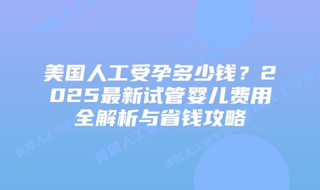 美国人工受孕多少钱?2025最新试管婴儿费用全解析与省钱攻略插图 美国人工受孕多少钱?2025最新试管婴儿费用全解析与省钱攻略插图