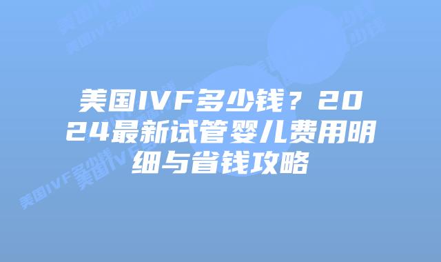 美国IVF多少钱?2024最新试管婴儿费用明细与省钱攻略插图 美国IVF多少钱?2024最新试管婴儿费用明细与省钱攻略插图