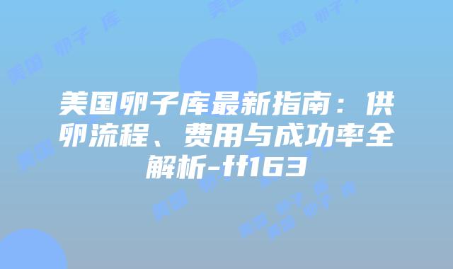 美国卵子库最新指南:供卵流程、费用与成功率全解析-ff163插图 美国卵子库最新指南:供卵流程、费用与成功率全解析-ff163插图
