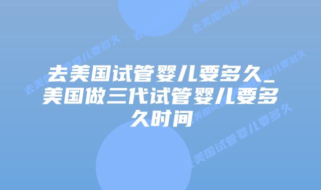 去美国试管婴儿要多久_美国做三代试管婴儿要多久时间插图