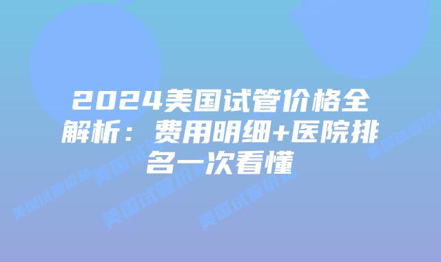 2024美国试管价格全解析:费用明细+医院排名一次看懂插图 2024美国试管价格全解析:费用明细+医院排名一次看懂插图