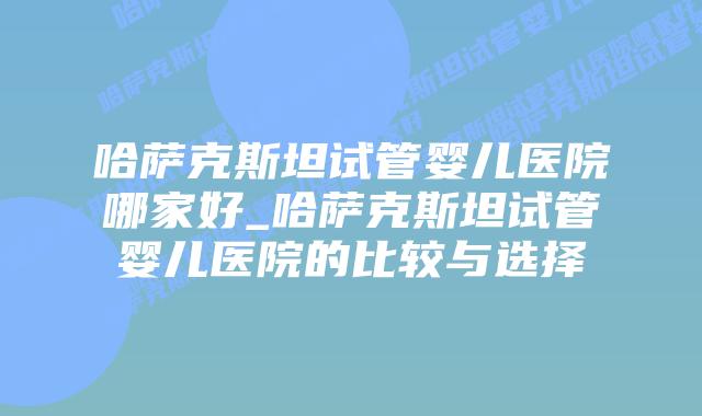 哈萨克斯坦试管婴儿医院哪家好_哈萨克斯坦试管婴儿医院的比较与选择插图 哈萨克斯坦试管婴儿医院哪家好_哈萨克斯坦试管婴儿医院的比较与选择插图