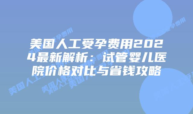 美国人工受孕费用2024最新解析：试管婴儿医院价格对比与省钱攻略插图