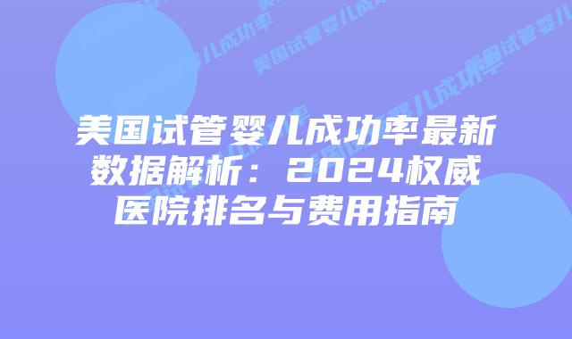 美国试管婴儿成功率最新数据解析:2024权威医院排名与费用指南插图 美国试管婴儿成功率最新数据解析:2024权威医院排名与费用指南插图