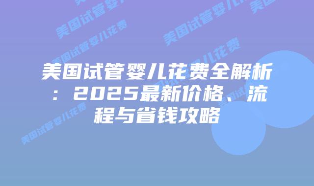 美国试管婴儿花费全解析:2025最新价格、流程与省钱攻略插图 美国试管婴儿花费全解析:2025最新价格、流程与省钱攻略插图