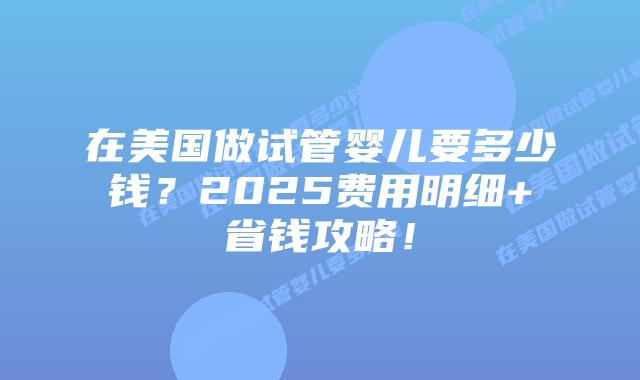 在美国做试管婴儿要多少钱？2025费用明细+省钱攻略！插图