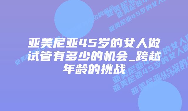 亚美尼亚45岁的女人做试管有多少的机会_跨越年龄的挑战插图 亚美尼亚45岁的女人做试管有多少的机会_跨越年龄的挑战插图