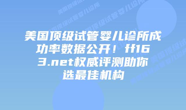 美国顶级试管婴儿诊所成功率数据公开！ff163.net权威评测助你选最佳机构插图