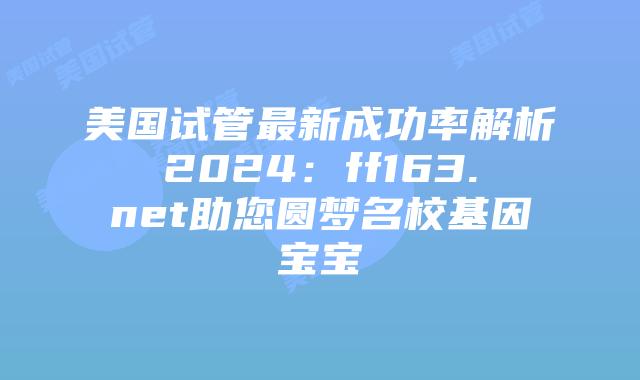 美国试管最新成功率解析2024：ff163.net助您圆梦名校基因宝宝插图