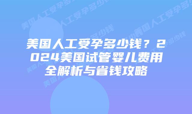 美国人工受孕多少钱？2024美国试管婴儿费用全解析与省钱攻略插图