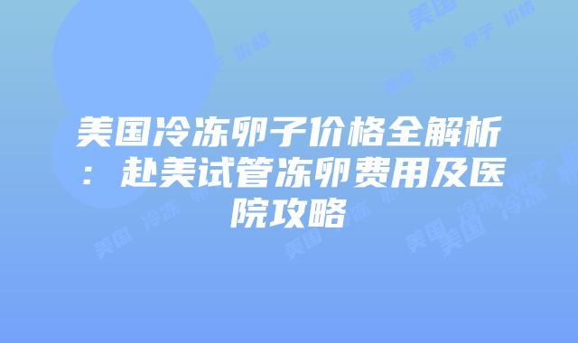 美国冷冻卵子价格全解析:赴美试管冻卵费用及医院攻略插图 美国冷冻卵子价格全解析:赴美试管冻卵费用及医院攻略插图