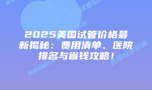 2025美国试管价格最新揭秘:费用清单、医院排名与省钱攻略!插图 2025美国试管价格最新揭秘:费用清单、医院排名与省钱攻略!插图