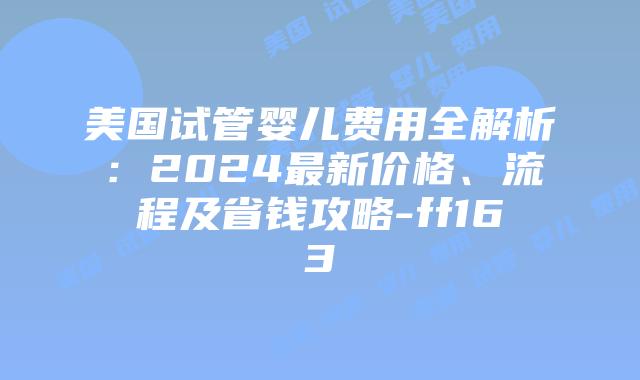 美国试管婴儿费用全解析:2024最新价格、流程及省钱攻略-ff163插图 美国试管婴儿费用全解析:2024最新价格、流程及省钱攻略-ff163插图