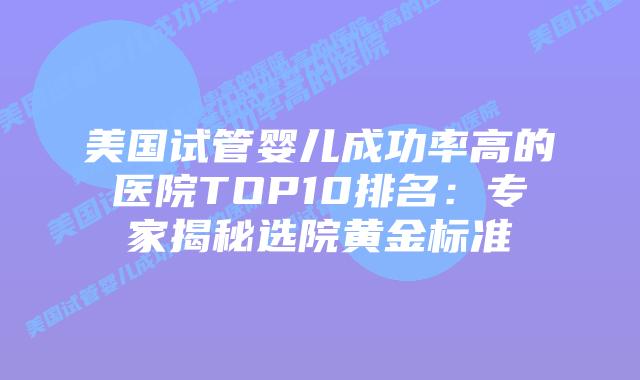 美国试管婴儿成功率高的医院TOP10排名：专家揭秘选院黄金标准插图