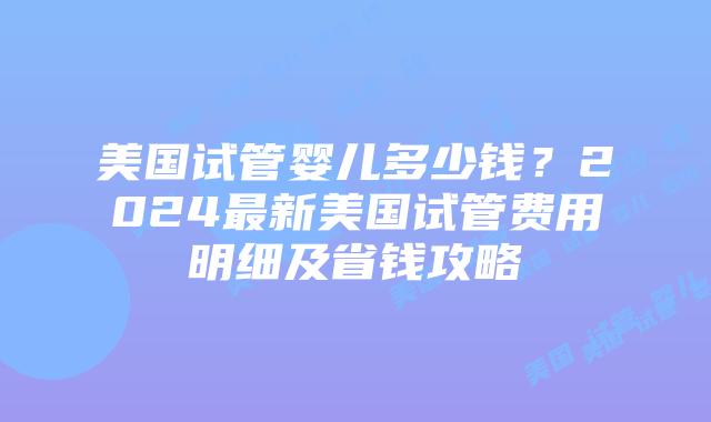 美国试管婴儿多少钱？2024最新美国试管费用明细及省钱攻略插图