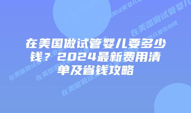 在美国做试管婴儿要多少钱？2024最新费用清单及省钱攻略插图