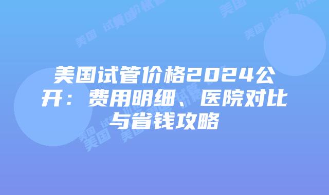 美国试管价格2024公开：费用明细、医院对比与省钱攻略插图