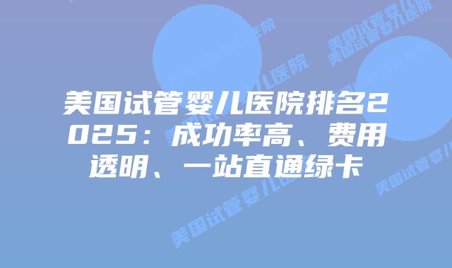 美国试管婴儿医院排名2025：成功率高、费用透明、一站直通绿卡插图