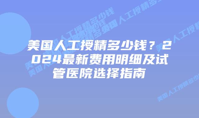 美国人工授精多少钱？2024最新费用明细及试管医院选择指南插图