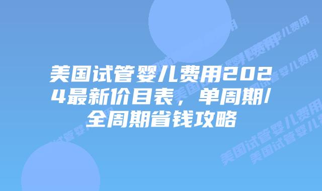 美国试管婴儿费用2024最新价目表，单周期/全周期省钱攻略插图