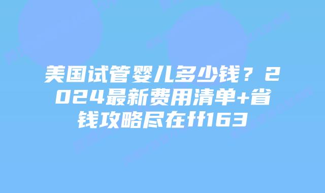 美国试管婴儿多少钱？2024最新费用清单+省钱攻略尽在ff163插图