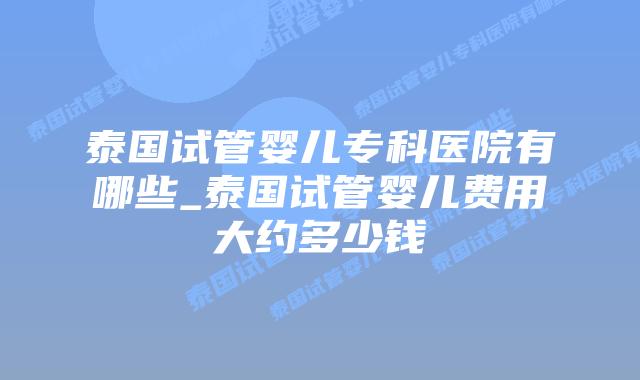 泰国试管婴儿专科医院有哪些_泰国试管婴儿费用大约多少钱插图