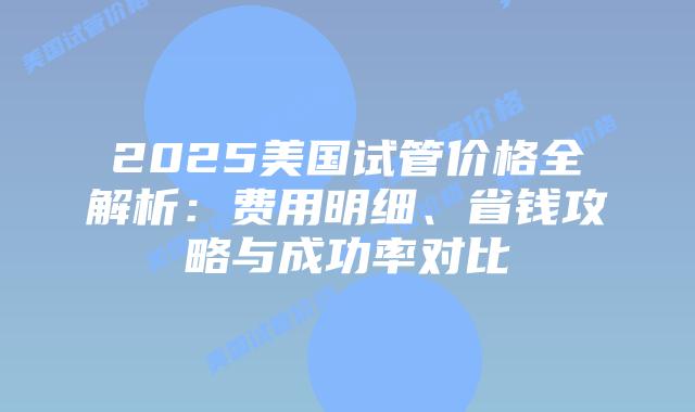 2025美国试管价格全解析：费用明细、省钱攻略与成功率对比插图