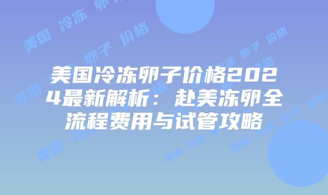 美国冷冻卵子价格2024最新解析：赴美冻卵全流程费用与试管攻略插图