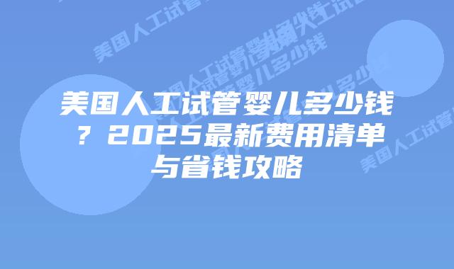 美国人工试管婴儿多少钱？2025最新费用清单与省钱攻略插图