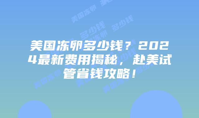 美国冻卵多少钱？2024最新费用揭秘，赴美试管省钱攻略！插图