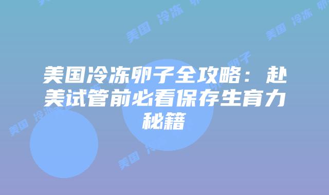 美国冷冻卵子全攻略：赴美试管前必看保存生育力秘籍插图
