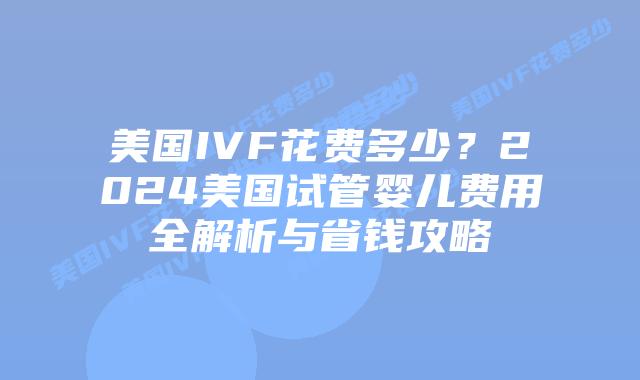 美国IVF花费多少？2024美国试管婴儿费用全解析与省钱攻略插图