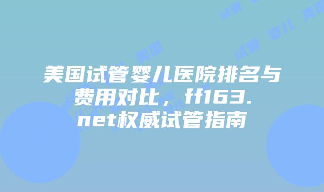 美国试管婴儿医院排名与费用对比，ff163.net权威试管指南插图