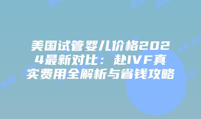 美国试管婴儿价格2024最新对比：赴IVF真实费用全解析与省钱攻略插图