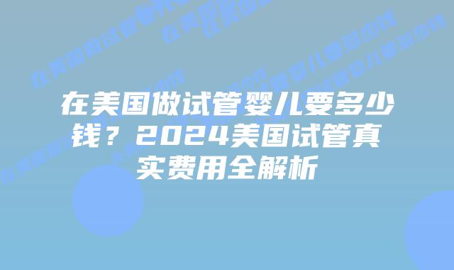 在美国做试管婴儿要多少钱？2024美国试管真实费用全解析插图