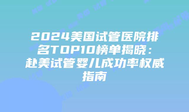 2024美国试管医院排名TOP10榜单揭晓：赴美试管婴儿成功率权威指南插图