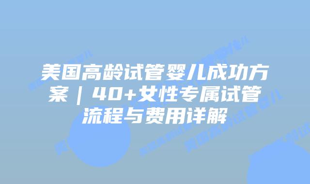 美国高龄试管婴儿成功方案｜40+女性专属试管流程与费用详解插图