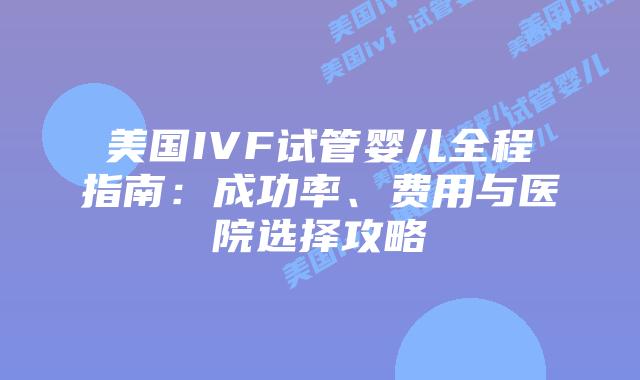 美国IVF试管婴儿全程指南:成功率、费用与医院选择攻略插图 美国IVF试管婴儿全程指南:成功率、费用与医院选择攻略插图