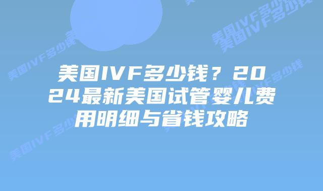 美国IVF多少钱？2024最新美国试管婴儿费用明细与省钱攻略插图