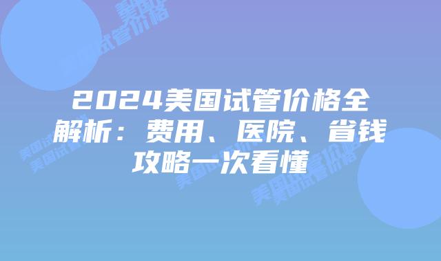 2024美国试管价格全解析：费用、医院、省钱攻略一次看懂插图
