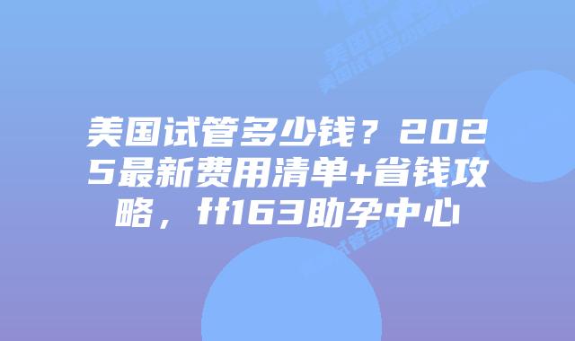美国试管多少钱？2025最新费用清单+省钱攻略，ff163助孕中心插图